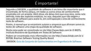 Segundo o SWEBOK, a qualidade de software é um tema tão importante que é
encontrado, de forma ubíqua, em todas as outras áreas de conhecimento
envolvidas em um projeto. Além disso, ele deixa claro que essa área, como nele
definida, trata dos aspectos estáticos, ou seja, daqueles que não exigem a
execução do software para avaliá-lo, em contraposição à área de conhecimento
teste de software.
Porém, é normal que se encontrem autores e empresas que afirmam serem os
testes de software uma etapa da qualidade de software.
Muita coisa pode ser encontrada no site http://www.ibqts.com.br O IBQTS,
Instituto Brasileiro de Qualidade em Testes de Software.
Podem ser encontradas mais informações no site http://www.bstqb.com.br o
BSTQB, Brazilian Software Testing Quality Board
SWEBOK: Guia do Conjunto de Conhecimentos em Engenharia de Software
É importante!
 