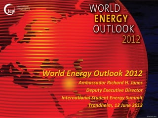 © OECD/IEA 2012
World Energy Outlook 2012
Ambassador Richard H. Jones
Deputy Executive Director
International Student Energy Summit
Trondheim, 13 June 2013
 