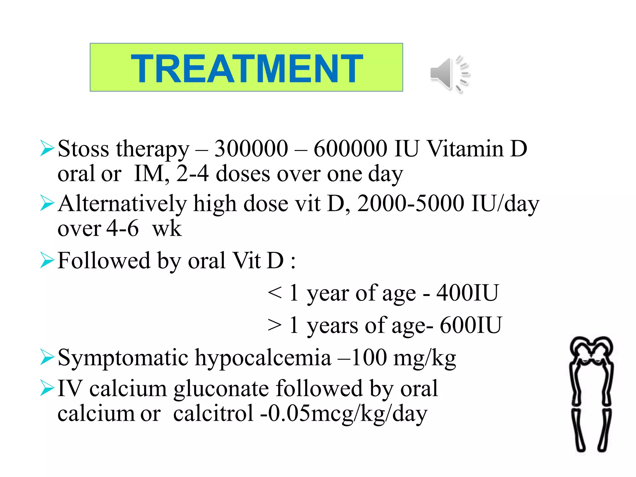 TREATMENT
Stoss therapy – 300000 – 600000 IU Vitamin D
oral or IM, 2-4 doses over one day
Alternatively high dose vit D, 2000-5000 IU/day
over 4-6 wk
Followed by oral Vit D :
< 1 year of age - 400IU
> 1 years of age- 600IU
Symptomatic hypocalcemia –100 mg/kg
IV calcium gluconate followed by oral
calcium or calcitrol -0.05mcg/kg/day
 