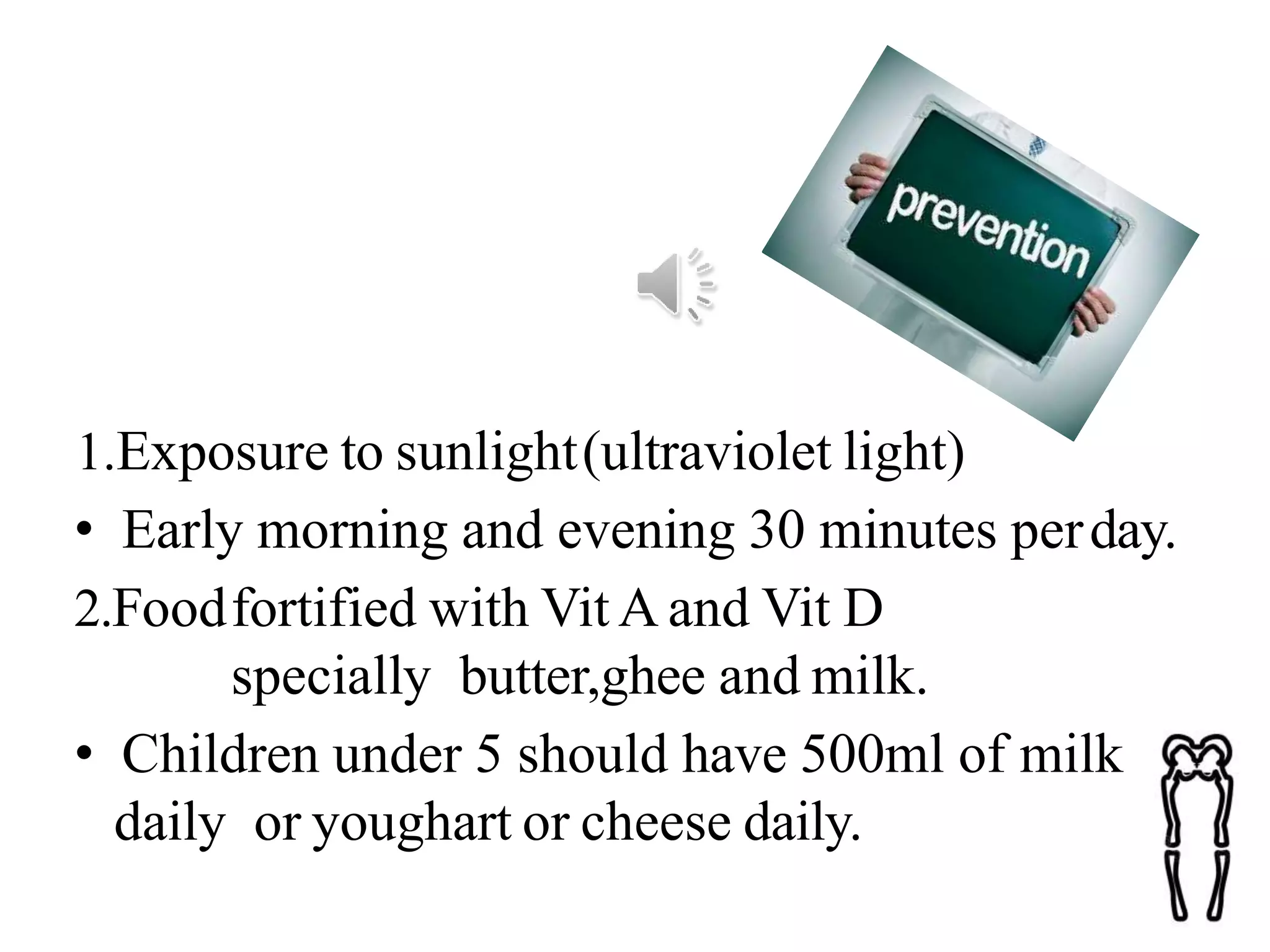 1.Exposure to sunlight(ultraviolet light)
• Early morning and evening 30 minutes perday.
2.Foodfortified with Vit A and Vit D
specially butter,ghee and milk.
• Children under 5 should have 500ml of milk
daily or youghart or cheese daily.
 