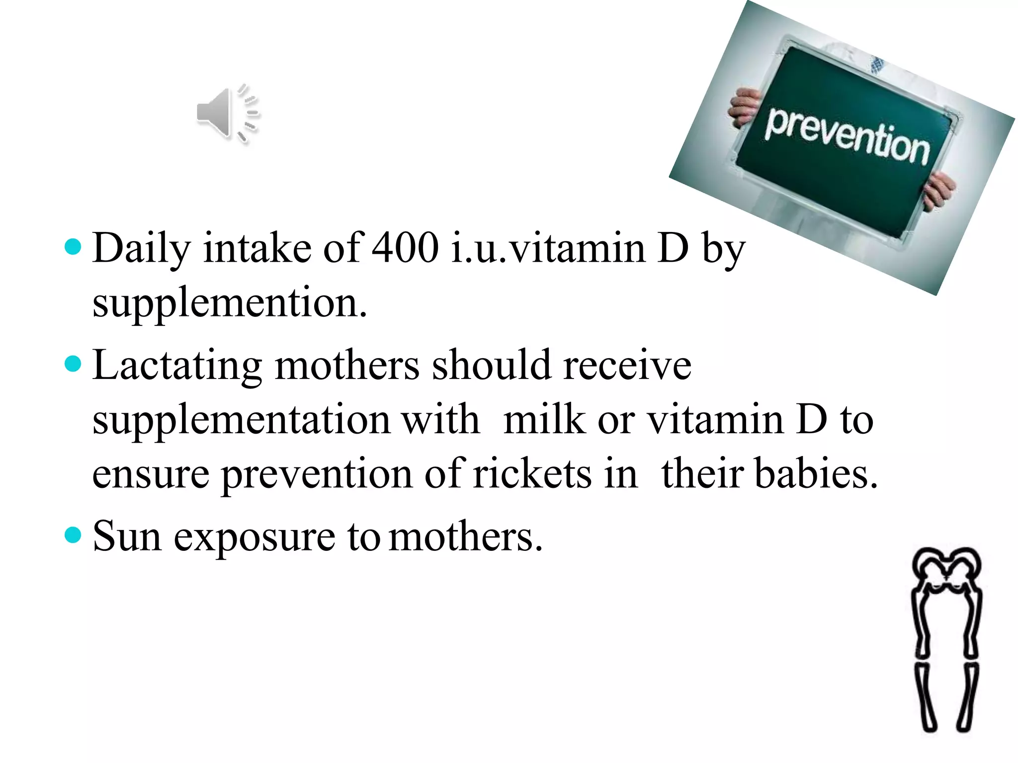  Daily intake of 400 i.u.vitamin D by
supplemention.
 Lactating mothers should receive
supplementation with milk or vitamin D to
ensure prevention of rickets in their babies.
 Sun exposure tomothers.
 