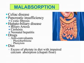 MALABSORPTION
Celiac disease
Pancreatic insufficiency
 Cystic fibrosis
Hepato-biliary disease
 BiliaryArtesia
 Cirrhosis
 Neonatal hepatitis
Drugs
▫ Anti-convulsants
 Phenobartbitone
 Phenytoin
Diet
▫ Excess of phytate in diet with impaired
calcium absorption (chapati flour)
 