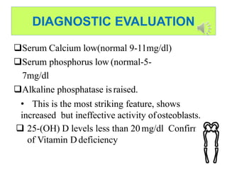 DIAGNOSTIC EVALUATION
Serum Calcium low(normal 9-11mg/dl)
Serum phosphorus low (normal-5-
7mg/dl
Alkaline phosphatase israised.
• This is the most striking feature, shows
increased but ineffective activity ofosteoblasts.
 25-(OH) D levels less than 20mg/dl Confirms
of Vitamin Ddeficiency
 
