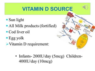 VITAMIN D SOURCE
 Sun light
 All Milk products (fortified)
 Cod liver oil
 Egg yolk
Vitamin D requirement:
• Infants- 200IU/day (5mcg) Children-
400IU/day (10mcg)
 