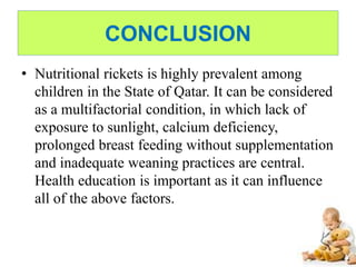 CONCLUSION
• Nutritional rickets is highly prevalent among
children in the State of Qatar. It can be considered
as a multifactorial condition, in which lack of
exposure to sunlight, calcium deficiency,
prolonged breast feeding without supplementation
and inadequate weaning practices are central.
Health education is important as it can influence
all of the above factors.
 