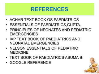 REFERENCES
• ACHAR TEXT BOOK OS PAEDIATRICS
• ESSENTIALS OF PAEDIATRICS,GUPTA.
• PRINCIPLES OF NEONATES AND PEDIATRIC
EMERGENCIES
• IAP TEXT BOOK OF PAEDIATRICS AND
NEONATAL EMERGENCIES
• NELSON ESSENTIALS OF PEDIATRIC
MEDICINE
• TEXT BOOK OF PAEDIATRICS ASUMA BEEVI
• GOOGLE REFERENCE
 