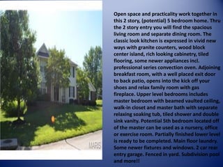 Open space and practicality work together in this 2 story, (potential) 5 bedroom home. Thru the 2 story entry you will find the spacious living room and separate dining room. The classic look kitchen is expressed in vivid new ways with granite counters, wood block center island, rich looking cabinetry, tiled flooring, some newer appliances incl. professional series convection oven. Adjoining breakfast room, with a well placed exit door to back patio, opens into the kick off your shoes and relax family room with gas fireplace. Upper level bedrooms includes master bedroom with beamed vaulted ceiling, walk-in closet and master bath with separate relaxing soaking tub, tiled shower and double sink vanity. Potential 5th bedroom located off of the master can be used as a nursery, office or exercise room. Partially finished lower level is ready to be completed. Main floor laundry. Some newer fixtures and windows. 2 car rear entry garage. Fenced in yard. Subdivision pool and more!!  