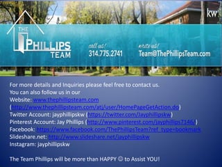 For more details and Inquiries please feel free to contact us. 
You can also follow us in our Website: www.thephillipsteam.com (http://www.thephillipsteam.com/atj/user/HomePageGetAction.do) Twitter Account: jayphillipskw (https://twitter.com/Jayphillipskw) Pinterest Account: Jay Phillips (http://www.pinterest.com/jayphillips7146/) Facebook: https://www.facebook.com/ThePhillipsTeam?ref_type=bookmark Slideshare.net: http://www.slideshare.net/jayphillipskw Instagram: jayphillipskw 
The Team Phillips will be more than HAPPY  to Assist YOU! 