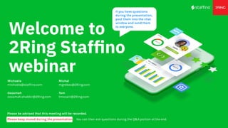 Welcome to
2Ring Stafﬁno
webinar
Please be advised that this meeting will be recorded.
Please keep muted during the presentation. You can then ask questions during the Q&A portion at the end.
Michal
mgrebac@2Ring.com
If you have questions
during the presentation,
post them into the chat
window and send them
to everyone.
Michaela
michaela@staffino.com
Tom
tmccain@2Ring.com
Ossamah
ossamah.shabbir@2Ring.com
 