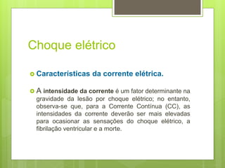 Choque elétrico
 Características da corrente elétrica.
 A intensidade da corrente é um fator determinante na
gravidade da lesão por choque elétrico; no entanto,
observa-se que, para a Corrente Contínua (CC), as
intensidades da corrente deverão ser mais elevadas
para ocasionar as sensações do choque elétrico, a
fibrilação ventricular e a morte.
 