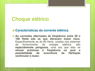 Choque elétrico
 Características da corrente elétrica.
 As correntes alternadas de freqüência entre 20 e
100 Hertz são as que oferecem maior risco.
Especificamente as de 60 Hertz, usadas nos sistemas
de fornecimento de energia elétrica, são
especialmente perigosas, uma vez que elas se
situam próximas à freqüência na qual a
possibilidade de ocorrência da fibrilação
ventricular é maior.
 