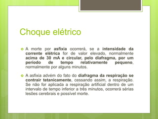 Choque elétrico
 A morte por asfixia ocorrerá, se a intensidade da
corrente elétrica for de valor elevado, normalmente
acima de 30 mA e circular, pelo diafragma, por um
período de tempo relativamente pequeno,
normalmente por alguns minutos.
 A asfixia advém do fato do diafragma da respiração se
contrair tetanicamente, cessando assim, a respiração.
Se não for aplicada a respiração artificial dentro de um
intervalo de tempo inferior a três minutos, ocorrerá sérias
lesões cerebrais e possível morte.
 