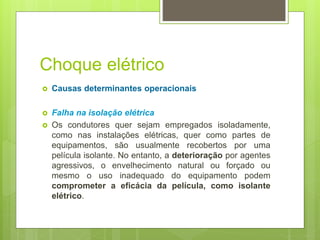 Choque elétrico
 Causas determinantes operacionais
 Falha na isolação elétrica
 Os condutores quer sejam empregados isoladamente,
como nas instalações elétricas, quer como partes de
equipamentos, são usualmente recobertos por uma
película isolante. No entanto, a deterioração por agentes
agressivos, o envelhecimento natural ou forçado ou
mesmo o uso inadequado do equipamento podem
comprometer a eficácia da película, como isolante
elétrico.
 