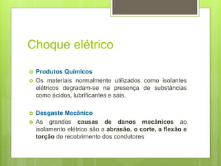 Choque elétrico
 Produtos Químicos
 Os materiais normalmente utilizados como isolantes
elétricos degradam-se na presença de substâncias
como ácidos, lubrificantes e sais.
 Desgaste Mecânico
 As grandes causas de danos mecânicos ao
isolamento elétrico são a abrasão, o corte, a flexão e
torção do recobrimento dos condutores
 