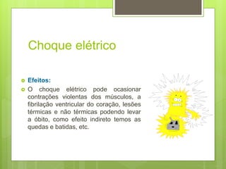Choque elétrico
 Efeitos:
 O choque elétrico pode ocasionar
contrações violentas dos músculos, a
fibrilação ventricular do coração, lesões
térmicas e não térmicas podendo levar
a óbito, como efeito indireto temos as
quedas e batidas, etc.
 