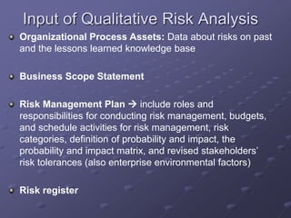 Input of Qualitative Risk Analysis
Organizational Process Assets: Data about risks on past
and the lessons learned knowledge base
Business Scope Statement
Risk Management Plan  include roles and
responsibilities for conducting risk management, budgets,
and schedule activities for risk management, risk
categories, definition of probability and impact, the
probability and impact matrix, and revised stakeholders’
risk tolerances (also enterprise environmental factors)
Risk register
 