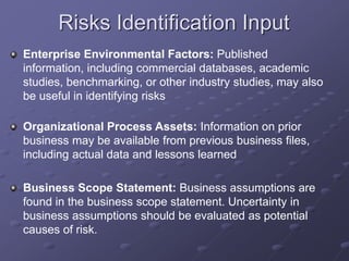 Risks Identification Input
Enterprise Environmental Factors: Published
information, including commercial databases, academic
studies, benchmarking, or other industry studies, may also
be useful in identifying risks
Organizational Process Assets: Information on prior
business may be available from previous business files,
including actual data and lessons learned
Business Scope Statement: Business assumptions are
found in the business scope statement. Uncertainty in
business assumptions should be evaluated as potential
causes of risk.
 