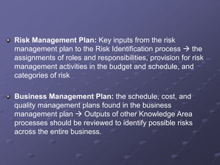 Risk Management Plan: Key inputs from the risk
management plan to the Risk Identification process  the
assignments of roles and responsibilities, provision for risk
management activities in the budget and schedule, and
categories of risk
Business Management Plan: the schedule, cost, and
quality management plans found in the business
management plan  Outputs of other Knowledge Area
processes should be reviewed to identify possible risks
across the entire business.
 