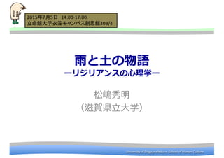 University	
  of	
  Shiga	
  prefecture.	
  School	
  of	
  Human	
  CultureUniversity	
  of	
  Shiga	
  prefecture.	
  School	
  of	
  Human	
  CultureUniversity	
  of	
  Shiga	
  prefecture.	
  School	
  of	
  Human	
  CultureUniversity	
  of	
  Shiga	
  prefecture.	
  School	
  of	
  Human	
  Culture
⾬雨と⼟土の物語
ーリジリアンスの⼼心理理学ー
松嶋秀明
（滋賀県⽴立立⼤大学）
2015年7月5日 14:00-­‐17:00
立命館大学衣笠キャンパス創思館303/4
 