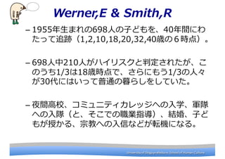 University	
 ?of	
 ?Shiga	
 ?prefecture.	
 ?School	
 ?of	
 ?Human	
 ?CultureUniversity	
 ?of	
 ?Shiga	
 ?prefecture.	
 ?School	
 ?of	
 ?Human	
 ?Culture
Werner,E & Smith,R
C 1955?ޤ698?ˤ?Ӥɤ40gˤ
ä׷E1,2,10,18,20,32,40rΣr㣩
C 698?210?ˤϥꥹж줿
Τ1/318rrǡˤ⤦1/3?ˡ
30ˤϤäͨĺ餷򤷤Ƥ
C ҹg?Уߥ˥ƥåؤ?ѧ܊
ؤ?ꠣȡǤIָY顢?Ӥ
⤬ڤ롢ڽ̤ؤ?ŤʤɤܞCˤʤ롣
 