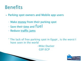    Parking spot owners and Mobile app users

    ◦ Make money from their parking spot
    ◦ Save their time and   fuel
    ◦ Reduce traffic jams


    “ The lack of free parking spot in Egypt , is the worst I
      have seen in the world
                            -Mike Ducker
                             GEP/ECP
 