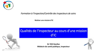 Qualités de l’Inspecteur au cours d’une mission
d’IC
Dr YEO Sionfon
Médecin de santé publique, Inspecteur
Formation à l’Inspection/Contrôle des Inspecteurs de soins
Réaliser une mission d’IC
 