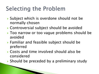  Subject which is overdone should not be 
normally chosen 
 Controversial subject should be avoided 
 Too narrow or too vague problems should be 
avoided 
 Familiar and feasible subject should be 
preferred 
 Costs and time involved should also be 
considered 
 Should be preceded by a preliminary study 
 