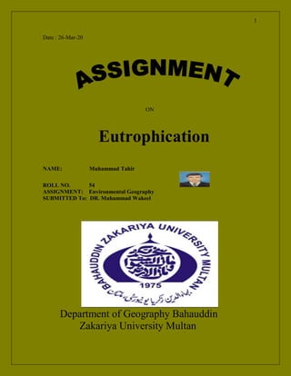 1
Date : 26-Mar-20
ON
Eutrophication
NAME: Muhammad Tahir
ROLL NO. 54
ASSIGNMENT: Environmental Geography
SUBMITTED To: DR. Muhammad Wakeel
Department of Geography Bahauddin
Zakariya University Multan
 