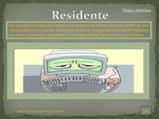 PRESENTACION DE ENRIQUE TERRÉS
Virus y Antivirus
Son aquellos virus que se ocultan en la Memoria de Acceso Aleatorio(RAM) de una
computadora y que a su vez afecta a los ficheros y programas en el preciso momento
que estos comienzan a ejecutarse. Un ejemplo de este tipo de virus es el Randex.
 