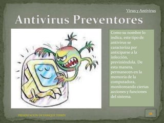 PRESENTACION DE ENRIQUE TERRÉS
Virus y Antivirus
Como su nombre lo
indica, este tipo de
antivirus se
caracteriza por
anticiparse a la
infección,
previniéndola. De
esta manera,
permanecen en la
memoria de la
computadora,
monitoreando ciertas
acciones y funciones
del sistema.
 