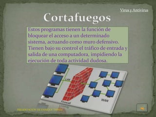 PRESENTACION DE ENRIQUE TERRÉS
Virus y Antivirus
Estos programas tienen la función de
bloquear el acceso a un determinado
sistema, actuando como muro defensivo.
Tienen bajo su control el tráfico de entrada y
salida de una computadora, impidiendo la
ejecución de toda actividad dudosa.
 