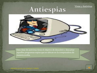 PRESENTACION DE ENRIQUE TERRÉS
Virus y Antivirus
Esta clase de antivirus tiene el objetivo de descubrir y descartar
aquellos programas espías que se ubican en la computadora de
manera oculta.
 