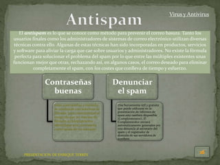 PRESENTACION DE ENRIQUE TERRÉS
Virus y Antivirus
El antispam es lo que se conoce como método para prevenir el correo basura. Tanto los
usuarios finales como los administradores de sistemas de correo electrónico utilizan diversas
técnicas contra ello. Algunas de estas técnicas han sido incorporadas en productos, servicios
y software para aliviar la carga que cae sobre usuarios y administradores. No existe la fórmula
perfecta para solucionar el problema del spam por lo que entre las múltiples existentes unas
funcionan mejor que otras, rechazando así, en algunos casos, el correo deseado para eliminar
completamente el spam, con los costes que conlleva de tiempo y esfuerzo.
Contraseñas
buenas
estas contraseñas a menudo
se combinan con sistemas de
filtrado, para contrarrestar el
riesgo de que un sistema de
filtrado accidentalmente
identifique una contraseña
como spam de un mensaje.
Denunciar
el spam
Una herramienta útil y gratuita
que puede utilizarse en la
presentación de informes de
spam está también disponible
(Complainterator). El
Complainterator enviará
automáticamente generados por
una denuncia al secretario del
spam y el registrador de
dominio de sus servidores de
nombres.
 