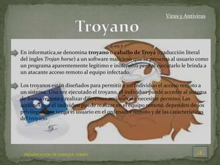 PRESENTACION DE ENRIQUE TERRÉS
Virus y Antivirus
En informatica,se denomina troyano o caballo de Troya (traducción literal
del ingles Trojan horse) a un software malicioso que se presenta al usuario como
un programa aparentemente legítimo e inofensivo pero al ejecutarlo le brinda a
un atacante acceso remoto al equipo infectado.
Los troyanos están diseñados para permitir a un individuo el acceso remoto a
un sistema. Una vez ejecutado el troyano, el individuo puede acceder al sistema
de forma remota y realizar diferentes acciones sin necesitar permiso. Las
acciones que el individuo puede realizar en el equipo remoto, dependen de los
privilegios que tenga el usuario en el ordenador remoto y de las características
del troyano
 