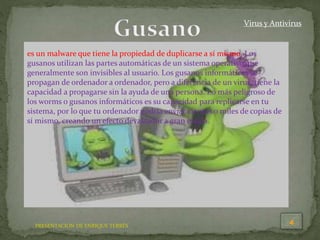 Virus y Antivirus
es un malware que tiene la propiedad de duplicarse a sí mismo. Los
gusanos utilizan las partes automáticas de un sistema operativo que
generalmente son invisibles al usuario. Los gusanos informáticos se
propagan de ordenador a ordenador, pero a diferencia de un virus, tiene la
capacidad a propagarse sin la ayuda de una persona. Lo más peligroso de
los worms o gusanos informáticos es su capacidad para replicarse en tu
sistema, por lo que tu ordenador podría enviar cientos o miles de copias de
sí mismo, creando un efecto devastador a gran escala.
PRESENTACION DE ENRIQUE TERRÉS
 