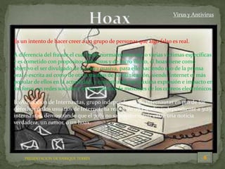 PRESENTACION DE ENRIQUE TERRÉS
Virus y Antivirus
Es un intento de hacer creer a un grupo de personas que algo falso es real.
A diferencia del fraude el cual tiene normalmente una o varias víctimas específicas
y es cometido con propósitos delictivos y de lucro ilícito, el hoax tiene como
objetivo el ser divulgado de manera masiva, para ello haciendo uso de la prensa
oral o escrita así como de otros medios de comunicación, siendo Internet el más
popular de ellos en la actualidad, y encontrando su máxima expresión e impacto en
los foros, en redes sociales y en las cadenas de mensajes de los correos electrónicos.
La Asociación de Internautas, grupo independiente de internautas en pro de los
derechos de los usuarios de Internet, ha realizado un estudio independiente a 3129
internautas, demostrando que el 70% no saben distinguir entre una noticia
verdadera, un rumor, o un hoax.
 