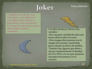 PRESENTACION DE ENRIQUE TERRÉS
Virus y Antivirus
Un joker es un tipo de virus
informático, cuyo objetivo es
crear algún efecto molesto o
humorístico como una broma.
Es el tipo de malware que menos
daño produce sobre el
ordenador.
Los joker producen efectos muy
variados:
·Hay una gran cantidad de jokes que
hacen efectos sobre el cursor.
·Otros juegan directamente con la
imagen del monitor, haciéndola
girar o dando un efecto de temblor.
·También hay algunos que abren y
cierran constantemente la bandeja
de CD o DVD, a la vez que muestran
mensajes humorísticos en el
monitor.
 