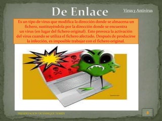 PRESENTACION DE ENRIQUE TERRÉS
Virus y Antivirus
Es un tipo de virus que modifica la dirección donde se almacena un
fichero, sustituyéndola por la dirección donde se encuentra
un virus (en lugar del fichero original). Esto provoca la activación
del virus cuando se utiliza el fichero afectado. Después de producirse
la infección, es imposible trabajar con el fichero original.
 