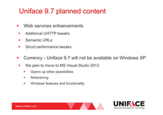 www.uniface.com
Uniface 9.7 planned content
Web services enhancements
Additional UHTTP tweaks
Semantic URLs
Struct performance tweaks
Currency - Uniface 9.7 will not be available on Windows XP
We plan to move to MS Visual Studio 2013
Opens up other possibilities
Refactoring
Windows features and functionality
Advanced Development Technology
 