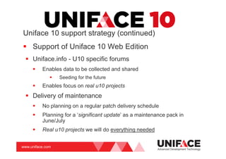 www.uniface.com
Uniface 10 support strategy (continued)
Support of Uniface 10 Web Edition
Uniface.info - U10 specific forums
Enables data to be collected and shared
Seeding for the future
Enables focus on real u10 projects
Delivery of maintenance
No planning on a regular patch delivery schedule
Planning for a ‘significant update’ as a maintenance pack in
June/July
Real u10 projects we will do everything needed
Advanced Development Technology
 