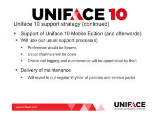 www.uniface.com
Uniface 10 support strategy (continued)
Support of Uniface 10 Mobile Edition (and afterwards)
Will use our usual support process(s)
Preference would be forums
Usual channels will be open
Online call logging and maintenance will be operational by then
Delivery of maintenance
Will revert to our regular ‘rhythm’ of patches and service packs
Advanced Development Technology
 