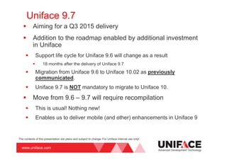www.uniface.com
Uniface 9.7
Aiming for a Q3 2015 delivery
Addition to the roadmap enabled by additional investment
in Uniface
Support life cycle for Uniface 9.6 will change as a result
18 months after the delivery of Uniface 9.7
Migration from Uniface 9.6 to Uniface 10.02 as previously
communicated.
Uniface 9.7 is NOT mandatory to migrate to Uniface 10.
Move from 9.6 – 9.7 will require recompilation
This is usual! Nothing new!
Enables us to deliver mobile (and other) enhancements in Uniface 9
Advanced Development Technology
The contents of this presentation are plans and subject to change. For Uniface internal use only!
 