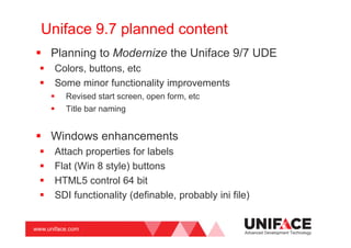 www.uniface.com
Uniface 9.7 planned content
Planning to Modernize the Uniface 9/7 UDE
Colors, buttons, etc
Some minor functionality improvements
Revised start screen, open form, etc
Title bar naming
Windows enhancements
Attach properties for labels
Flat (Win 8 style) buttons
HTML5 control 64 bit
SDI functionality (definable, probably ini file)
Advanced Development Technology
 