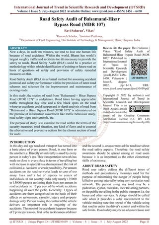 International Journal of Trend in Scientific Research and Development (IJTSRD)
Volume 6 Issue 5, July-August 2022 Available Online: www.ijtsrd.com e-ISSN: 2456 – 6470
@ IJTSRD | Unique Paper ID – IJTSRD50419 | Volume – 6 | Issue – 5 | July-August 2022 Page 11
Road Safety Audit of Balsamand-Hisar
Bypass Road (MDR 107)
Ravi Saharan1
, Vikas2
1
Research Scholar, 2
Assistant Professor,
1,2
Department of Civil Engineering, Om Institute of Technology & Management, Hisar, Haryana, India
ABSTRACT
Now a days, in each ten minutes, we tend to lose one human life
because of road accidents. Within the world, Bharat has world’s
largest weighty traffic and accidents too it's necessary to provide the
safety to roads. Road Safety Audit (RSA) could be a practice or
methodology within which identification of existing or future road on
basis of questions of safety and provision of safety remedial
measures on that.
Road Safety Audit (RSA) is a formal method for assessing accident
potential and safety performance within the provision of latest road
schemes and schemes for the improvement and maintenance of
existing roads.
In this study, the section of road from “Balsamand – Hisar Bypass
Road (MDR 107)” is undertaken. Road taken having appreciable
traffic throughout day time and a few black spots on the road
wherever accidents could happen and in-depth analysis of road from
“Balsamand – Hisar Bypass Road (MDR 107)” is administered on
the premise of information assortment like traffic behaviour study,
road safety signs and symbols, etc.
The purpose of study is to examine the road within the terms of the
security measures, road situation, any kind of flaws and to counsel
the alleviative and preventive actions for the chosen section of road
for audit.
How to cite this paper: Ravi Saharan |
Vikas "Road Safety Audit of
Balsamand-Hisar Bypass Road (MDR
107)" Published in
International Journal
of Trend in
Scientific Research
and Development
(ijtsrd), ISSN: 2456-
6470, Volume-6 |
Issue-5, August
2022, pp.11-18, URL:
www.ijtsrd.com/papers/ijtsrd50419.pdf
Copyright © 2022 by author(s) and
International Journal of Trend in
Scientific Research and Development
Journal. This is an
Open Access article
distributed under the
terms of the Creative Commons
Attribution License (CC BY 4.0)
(http://creativecommons.org/licenses/by/4.0)
INTRODUCTION
In this day and age road and transport has turned into
a basic piece of every person. Road, in one form or
the another i.e. Directly or indirectly is used by every
person in today’s era. This transportation network has
made us close to every place in terms of travelling but
with increase in speed it has also increased the risk of
collision i.e. Accident or crash possibility. Per annum
accidents on the road networks leads to cost of too
many lives and a lot of injuries to corers of
individuals. In our country India only nearly 135000
to 150000 people are losing their lives per annum in
road accidents i.e. 13 per cent of the whole accidents
happening all over the globe. Generally, 3 types of
accidents are there categorised on the basis of their
effects or seriousness, casualty, injury and property
damage only. Person having the control of the vehicle
delivers an important role in majority of the
accidents. The most of the accidents happens because
of 2 principal causes, first is the recklessness of driver
and the second is, unawareness of the road user about
the road safety aspects. Therefore, the road safety
awareness should be spread among all road users
because it is as important as the other elementary
skills of existence.
ABOUT ROAD SAFETY
Road user safety defines the different types of
methods and precautionary measures used for the
purpose of minimising the danger of people being
killed or getting injured by using any particular road
network. The person using any road may be a
pedestrian, cyclist, motorists, their travelling partners,
or the public travelling in the public transport i.e. the
buses and other services. A design should be called
safe when it provides a safer environment to the
vehicle making sure that speed of the vehicle using
that road in under the driver’s control and within the
safe limits. Road safety maybe an advanced issue and
IJTSRD50419
 