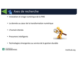 IntelliLab.org
• Innovation et virage numérique de la PME
• La donnée au cœur de la transformation numérique
• L'humain étendu
• Prosumers intelligents
• Technologies émergentes au service de la gestion durable
Axes de recherche
 