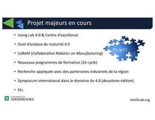 IntelliLab.org
• Living Lab 4.0 & Centre d’excellence
• Outil d’analyse de maturité 4.0
• CoRoM (Collaborative Robotics on Manufacturing)
• Nouveaux programmes de formation (2e cycle)
• Recherche appliquée avec des partenaires industriels de la région
• Symposium international dans le domaine du 4.0 (deuxième édition)
• Etc.
Projet majeurs en cours
 