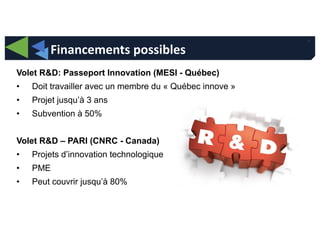 34
Financements possibles
Volet R&D: Passeport Innovation (MESI - Québec)
• Doit travailler avec un membre du « Québec innove »
• Projet jusqu’à 3 ans
• Subvention à 50%
Volet R&D – PARI (CNRC - Canada)
• Projets d’innovation technologique
• PME
• Peut couvrir jusqu’à 80%
 