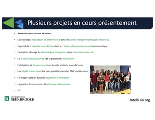 IntelliLab.org
• Exemple projet de nos étudiants
• Les nouveaux indicateurs de performance dans les usines intelligentes et supply chains 4.0
• L’apport de la manufacture additive dans les chaînes d'approvisionnement aéronautique
• L’adoption et usage de technologies émergentes dans la logistique inversée
• Le « Social manufacturing » et le potentiel d’innovation
• L’utilisation de données massives dans le contexte manufacturier
• Les objets connectés et les gains possibles dans les PME québécoises
• Le virage 4.0 et les besoins en gestion d’innovation
• La gestion d’entreprise et la robotique collaborative
• Etc.
Plusieurs projets en cours présentement
 