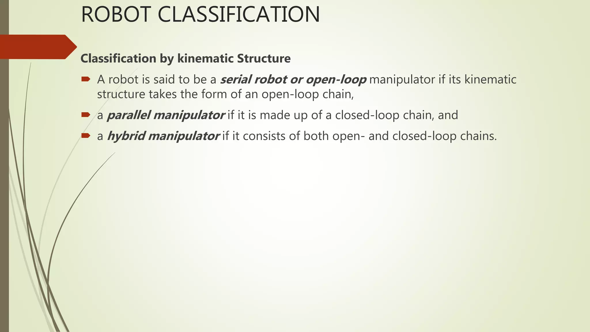 ROBOT CLASSIFICATION
Classification by kinematic Structure
 A robot is said to be a serial robot or open-loop manipulator if its kinematic
structure takes the form of an open-loop chain,
 a parallel manipulator if it is made up of a closed-loop chain, and
 a hybrid manipulator if it consists of both open- and closed-loop chains.
 