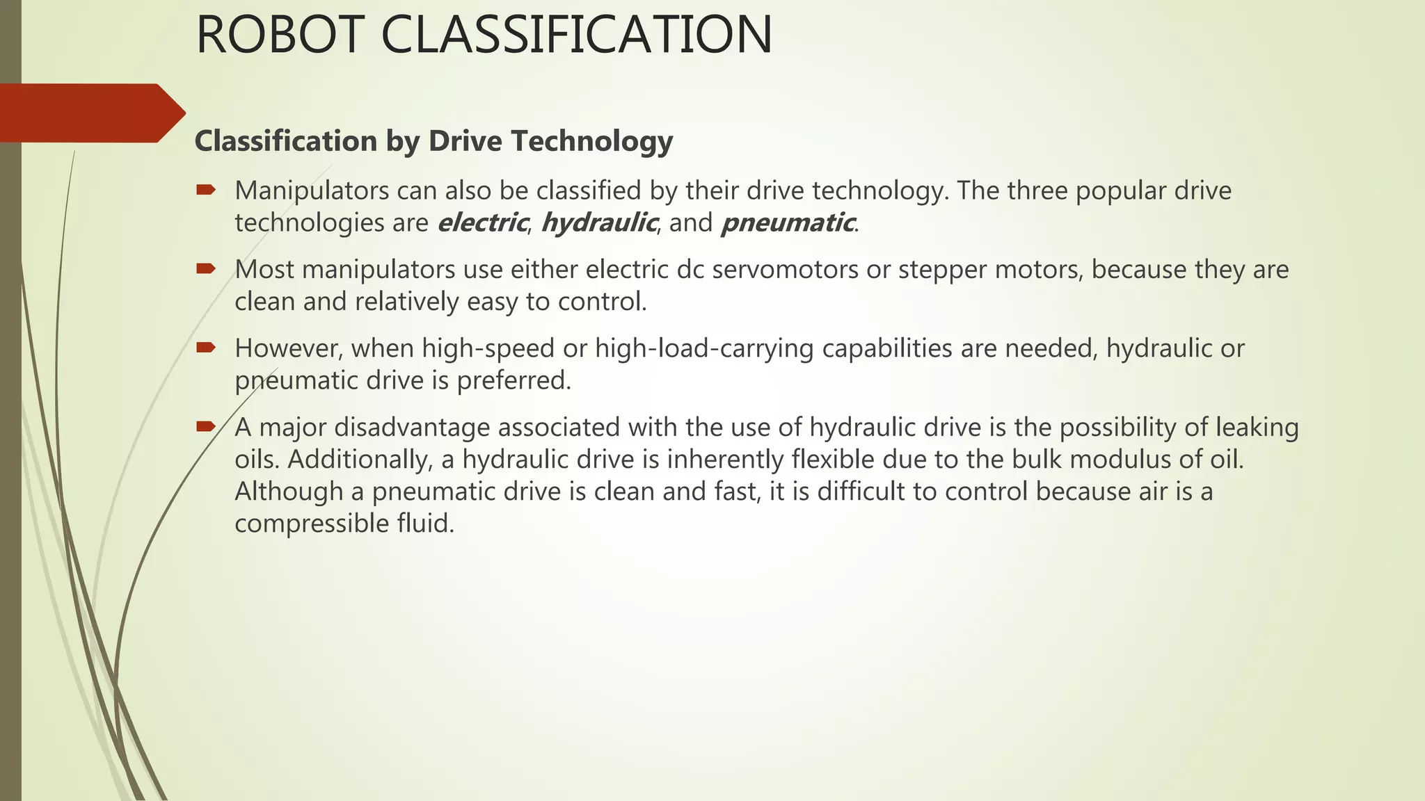 ROBOT CLASSIFICATION
Classification by Drive Technology
 Manipulators can also be classified by their drive technology. The three popular drive
technologies are electric, hydraulic, and pneumatic.
 Most manipulators use either electric dc servomotors or stepper motors, because they are
clean and relatively easy to control.
 However, when high-speed or high-load-carrying capabilities are needed, hydraulic or
pneumatic drive is preferred.
 A major disadvantage associated with the use of hydraulic drive is the possibility of leaking
oils. Additionally, a hydraulic drive is inherently flexible due to the bulk modulus of oil.
Although a pneumatic drive is clean and fast, it is difficult to control because air is a
compressible fluid.
 